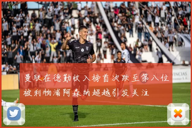 曼联在德勤收入榜首次跌至第八位被利物浦阿森纳超越引发关注