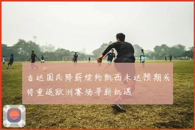 吉达国民降薪续约凯西未达预期或将重返欧洲赛场寻新机遇