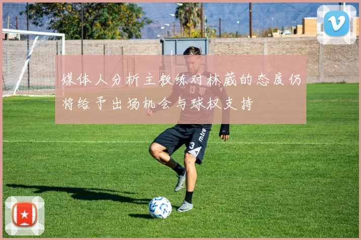 媒体人分析主教练对林葳的态度仍将给予出场机会与球权支持