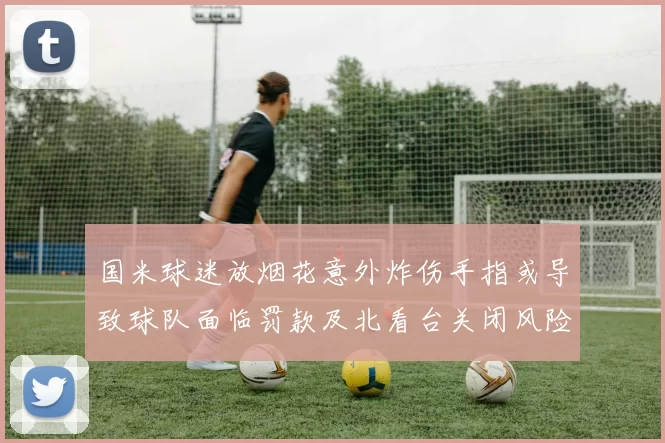 国米球迷放烟花意外炸伤手指或导致球队面临罚款及北看台关闭风险