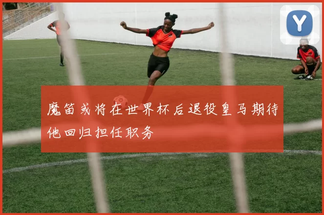 魔笛或将在世界杯后退役皇马期待他回归担任职务
