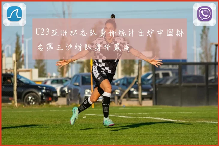 U23亚洲杯各队身价统计出炉中国排名第三沙特队身价最高