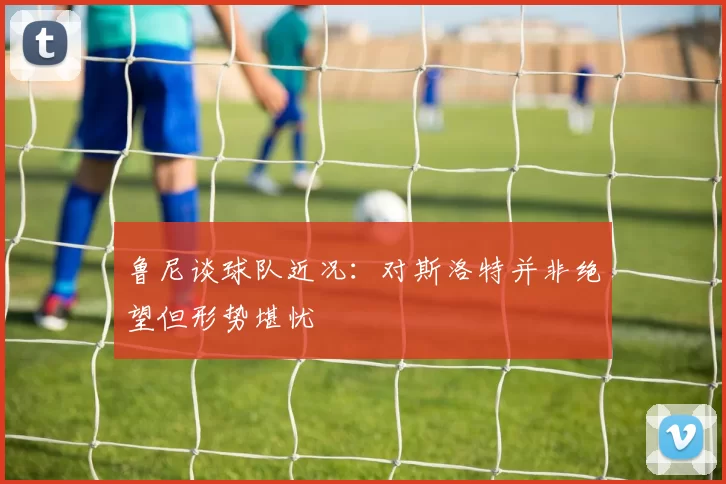 鲁尼谈球队近况：对斯洛特并非绝望但形势堪忧