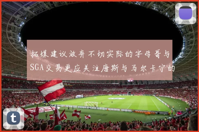 拓媒建议放弃不切实际的字母哥与SGA交易更应关注唐斯与马尔卡宁的潜力